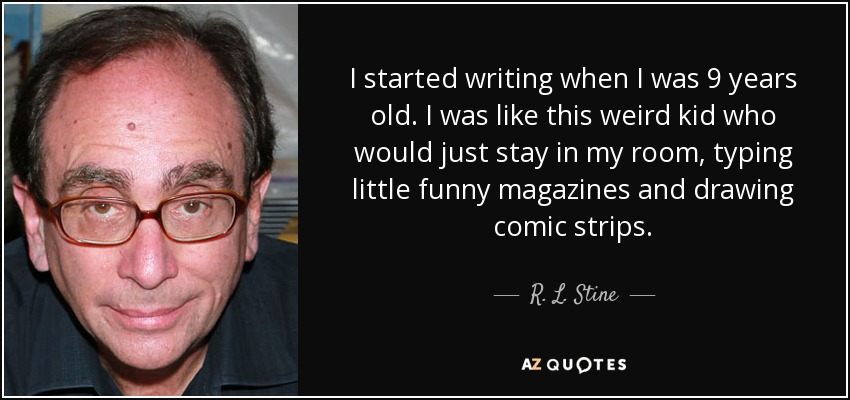 I started writing when I was 9 years old. I was like this weird kid who would just stay in my room, typing little funny magazines and drawing comic strips. - R. L. Stine