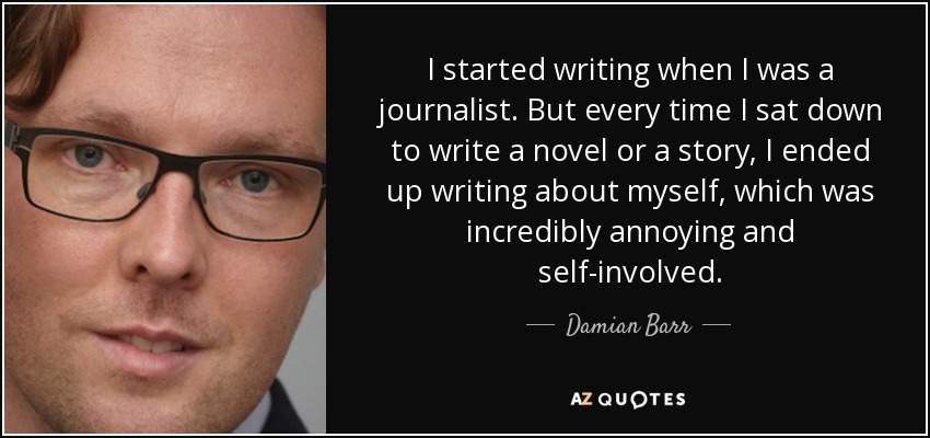 I started writing when I was a journalist. But every time I sat down to write a novel or a story, I ended up writing about myself, which was incredibly annoying and self-involved. - Damian Barr