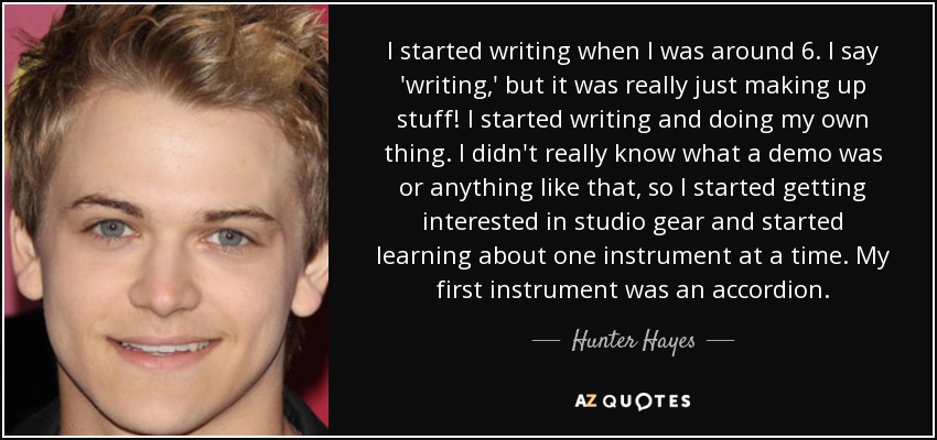 I started writing when I was around 6. I say 'writing,' but it was really just making up stuff! I started writing and doing my own thing. I didn't really know what a demo was or anything like that, so I started getting interested in studio gear and started learning about one instrument at a time. My first instrument was an accordion. - Hunter Hayes