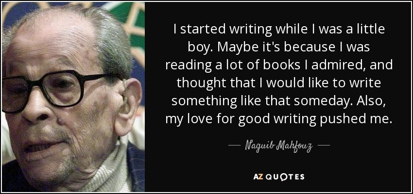 I started writing while I was a little boy. Maybe it's because I was reading a lot of books I admired, and thought that I would like to write something like that someday. Also, my love for good writing pushed me. - Naguib Mahfouz