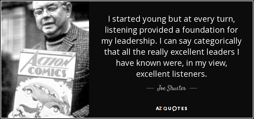 I started young but at every turn, listening provided a foundation for my leadership. I can say categorically that all the really excellent leaders I have known were, in my view, excellent listeners. - Joe Shuster