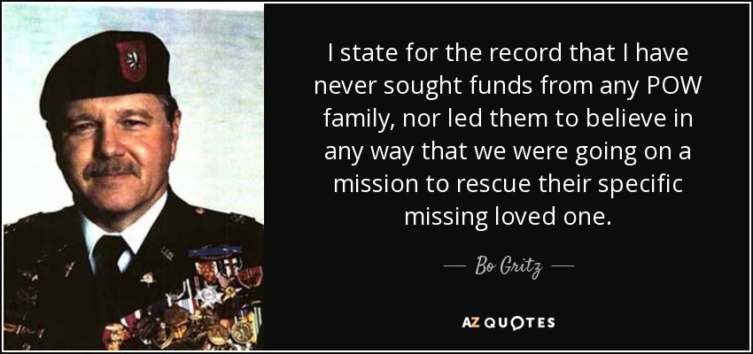 I state for the record that I have never sought funds from any POW family, nor led them to believe in any way that we were going on a mission to rescue their specific missing loved one. - Bo Gritz