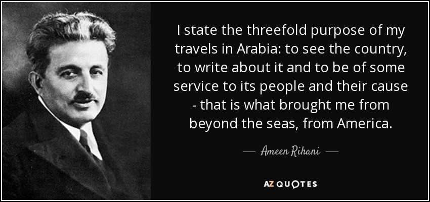 I state the threefold purpose of my travels in Arabia: to see the country, to write about it and to be of some service to its people and their cause - that is what brought me from beyond the seas, from America. - Ameen Rihani