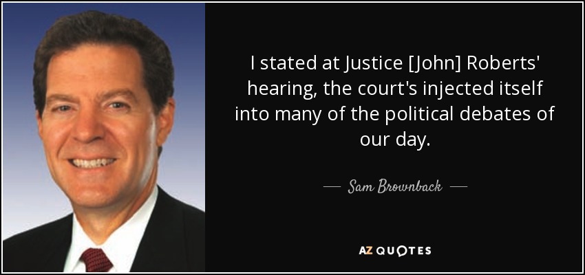 I stated at Justice [John] Roberts' hearing, the court's injected itself into many of the political debates of our day. - Sam Brownback