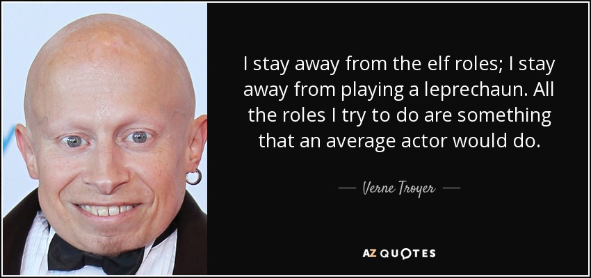 I stay away from the elf roles; I stay away from playing a leprechaun. All the roles I try to do are something that an average actor would do. - Verne Troyer
