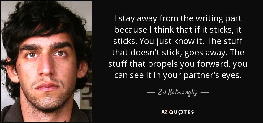 I stay away from the writing part because I think that if it sticks, it sticks. You just know it. The stuff that doesn't stick, goes away. The stuff that propels you forward, you can see it in your partner's eyes. - Zal Batmanglij
