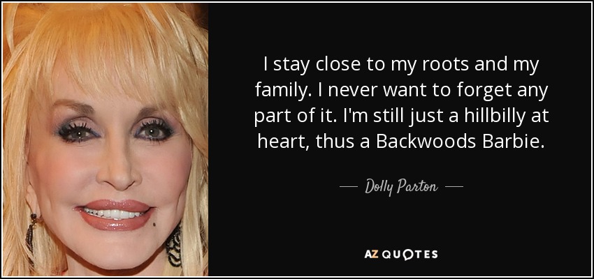 I stay close to my roots and my family. I never want to forget any part of it. I'm still just a hillbilly at heart, thus a Backwoods Barbie. - Dolly Parton