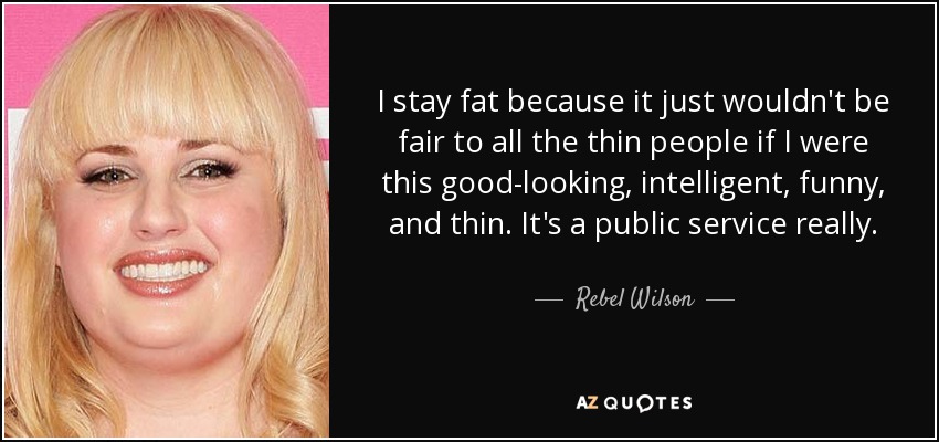 I stay fat because it just wouldn't be fair to all the thin people if I were this good-looking, intelligent, funny, and thin. It's a public service really. - Rebel Wilson
