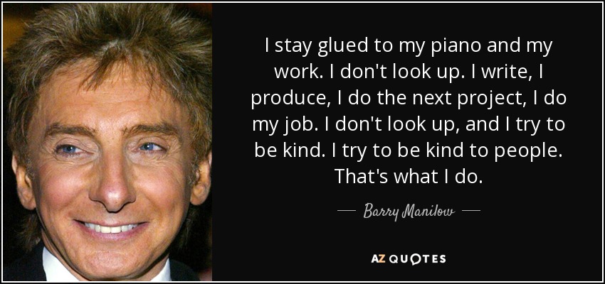 I stay glued to my piano and my work. I don't look up. I write, I produce, I do the next project, I do my job. I don't look up, and I try to be kind. I try to be kind to people. That's what I do. - Barry Manilow