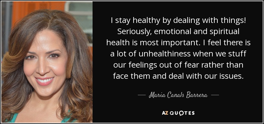 I stay healthy by dealing with things! Seriously, emotional and spiritual health is most important. I feel there is a lot of unhealthiness when we stuff our feelings out of fear rather than face them and deal with our issues. - Maria Canals Barrera
