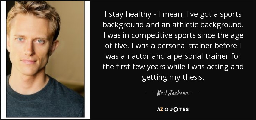 I stay healthy - I mean, I've got a sports background and an athletic background. I was in competitive sports since the age of five. I was a personal trainer before I was an actor and a personal trainer for the first few years while I was acting and getting my thesis. - Neil Jackson