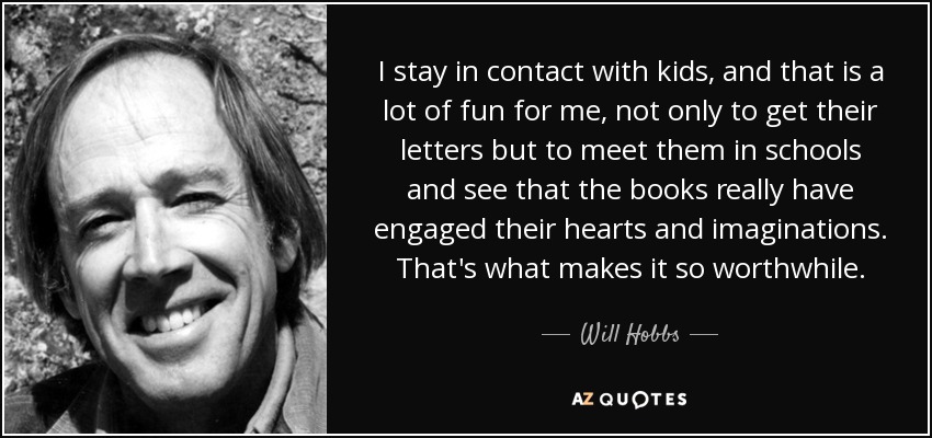 I stay in contact with kids, and that is a lot of fun for me, not only to get their letters but to meet them in schools and see that the books really have engaged their hearts and imaginations. That's what makes it so worthwhile. - Will Hobbs