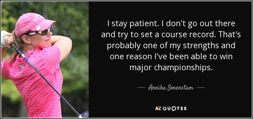 I stay patient. I don't go out there and try to set a course record. That's probably one of my strengths and one reason I've been able to win major championships. - Annika Sorenstam