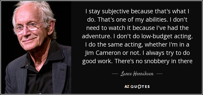 I stay subjective because that's what I do. That's one of my abilities. I don't need to watch it because I've had the adventure. I don't do low-budget acting. I do the same acting, whether I'm in a Jim Cameron or not. I always try to do good work. There's no snobbery in there - Lance Henriksen