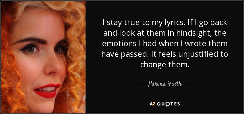 I stay true to my lyrics. If I go back and look at them in hindsight, the emotions I had when I wrote them have passed. It feels unjustified to change them. - Paloma Faith