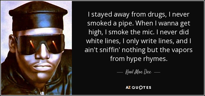 I stayed away from drugs, I never smoked a pipe. When I wanna get high, I smoke the mic. I never did white lines, I only write lines, and I ain't sniffin' nothing but the vapors from hype rhymes. - Kool Moe Dee