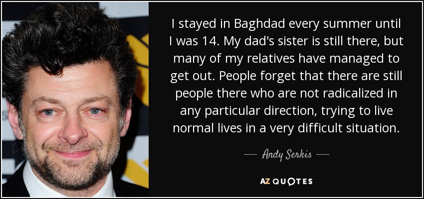 I stayed in Baghdad every summer until I was 14. My dad's sister is still there, but many of my relatives have managed to get out. People forget that there are still people there who are not radicalized in any particular direction, trying to live normal lives in a very difficult situation. - Andy Serkis