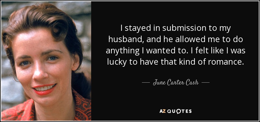 I stayed in submission to my husband, and he allowed me to do anything I wanted to. I felt like I was lucky to have that kind of romance. - June Carter Cash