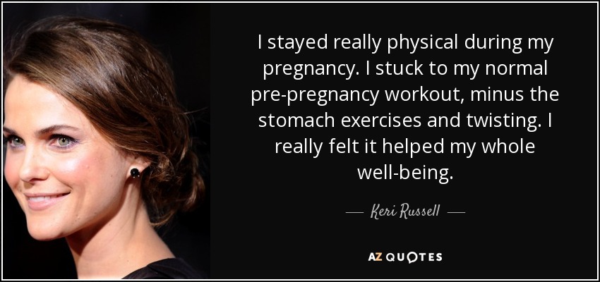 I stayed really physical during my pregnancy. I stuck to my normal pre-pregnancy workout, minus the stomach exercises and twisting. I really felt it helped my whole well-being. - Keri Russell