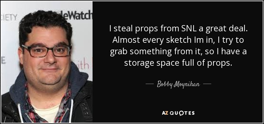 I steal props from SNL a great deal. Almost every sketch Im in, I try to grab something from it, so I have a storage space full of props. - Bobby Moynihan