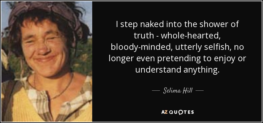 I step naked into the shower of truth - whole-hearted, bloody-minded, utterly selfish, no longer even pretending to enjoy or understand anything. - Selima Hill