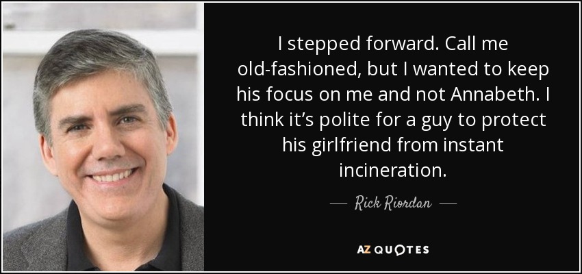 I stepped forward. Call me old-fashioned, but I wanted to keep his focus on me and not Annabeth. I think it’s polite for a guy to protect his girlfriend from instant incineration. - Rick Riordan