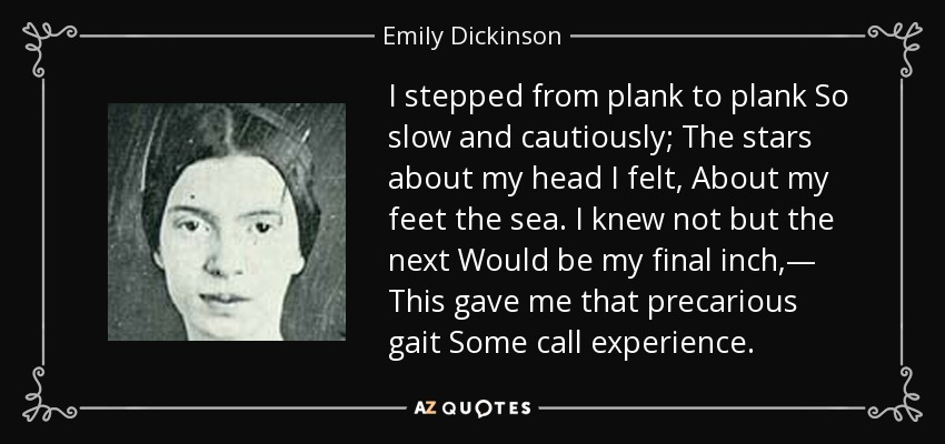 I stepped from plank to plank So slow and cautiously; The stars about my head I felt, About my feet the sea. I knew not but the next Would be my final inch,— This gave me that precarious gait Some call experience. - Emily Dickinson
