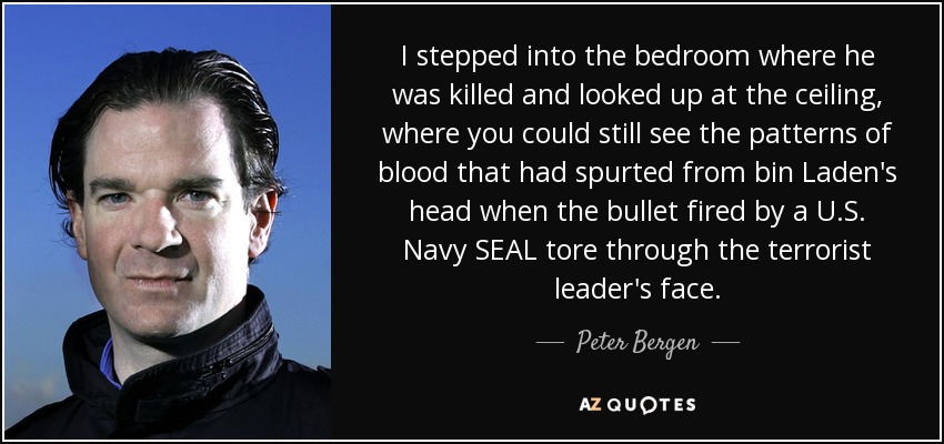 I stepped into the bedroom where he was killed and looked up at the ceiling, where you could still see the patterns of blood that had spurted from bin Laden's head when the bullet fired by a U.S. Navy SEAL tore through the terrorist leader's face. - Peter Bergen