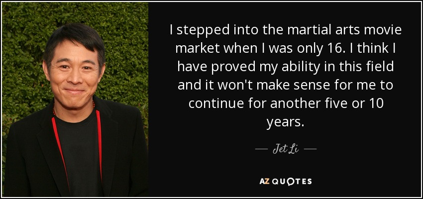 I stepped into the martial arts movie market when I was only 16. I think I have proved my ability in this field and it won't make sense for me to continue for another five or 10 years. - Jet Li