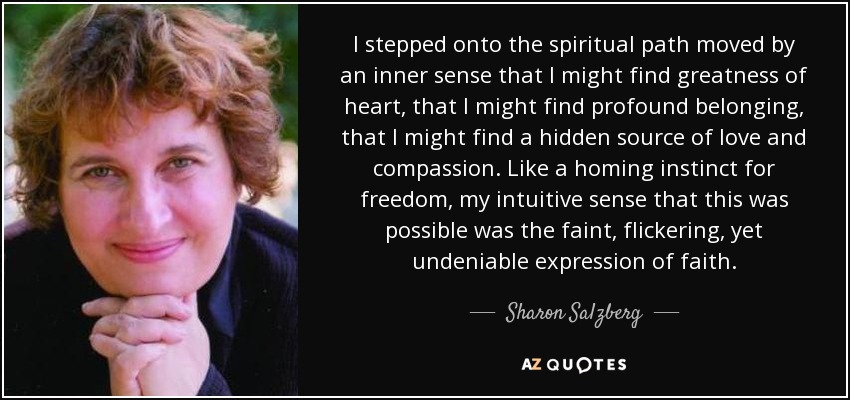 I stepped onto the spiritual path moved by an inner sense that I might find greatness of heart, that I might find profound belonging, that I might find a hidden source of love and compassion. Like a homing instinct for freedom, my intuitive sense that this was possible was the faint, flickering, yet undeniable expression of faith. - Sharon Salzberg