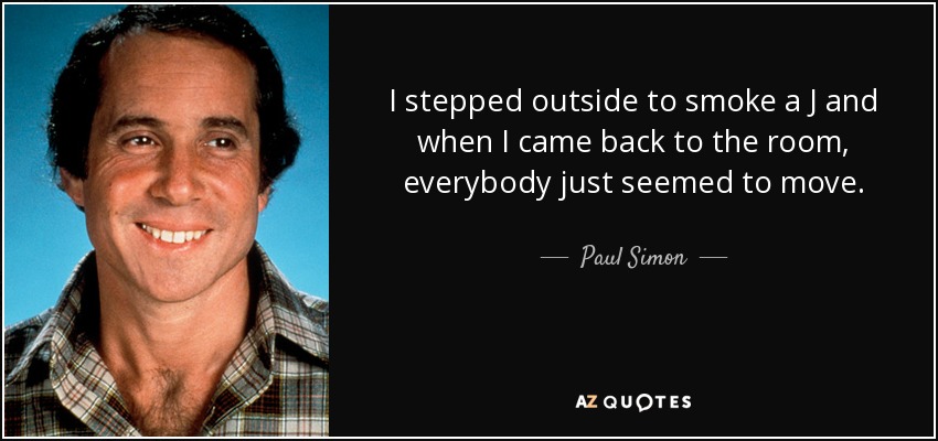 I stepped outside to smoke a J and when I came back to the room, everybody just seemed to move. - Paul Simon