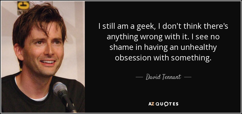 I still am a geek, I don't think there's anything wrong with it. I see no shame in having an unhealthy obsession with something. - David Tennant