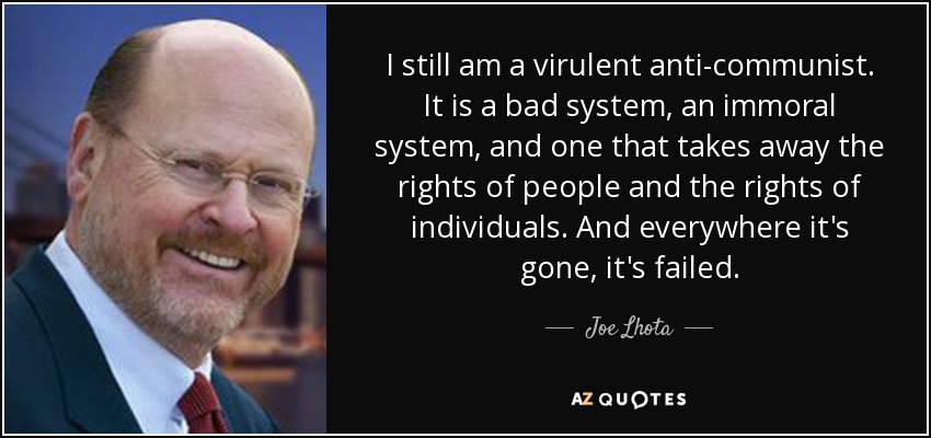 I still am a virulent anti-communist. It is a bad system, an immoral system, and one that takes away the rights of people and the rights of individuals. And everywhere it's gone, it's failed. - Joe Lhota