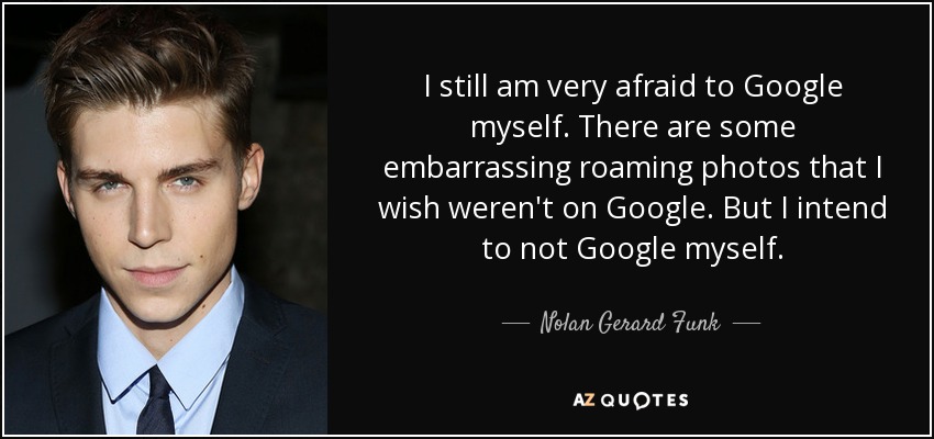 I still am very afraid to Google myself. There are some embarrassing roaming photos that I wish weren't on Google. But I intend to not Google myself. - Nolan Gerard Funk