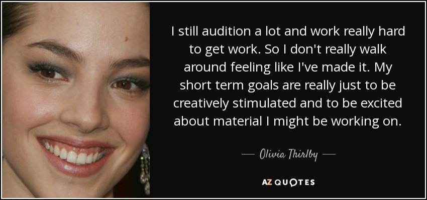 I still audition a lot and work really hard to get work. So I don't really walk around feeling like I've made it. My short term goals are really just to be creatively stimulated and to be excited about material I might be working on. - Olivia Thirlby