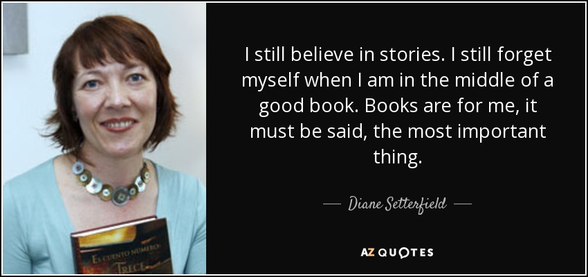 I still believe in stories. I still forget myself when I am in the middle of a good book. Books are for me, it must be said, the most important thing. - Diane Setterfield