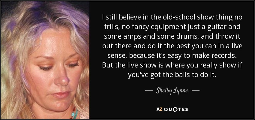 I still believe in the old-school show thing no frills, no fancy equipment just a guitar and some amps and some drums, and throw it out there and do it the best you can in a live sense, because it's easy to make records. But the live show is where you really show if you've got the balls to do it. - Shelby Lynne