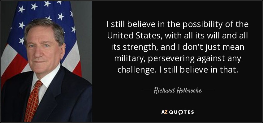 I still believe in the possibility of the United States, with all its will and all its strength, and I don't just mean military, persevering against any challenge. I still believe in that. - Richard Holbrooke