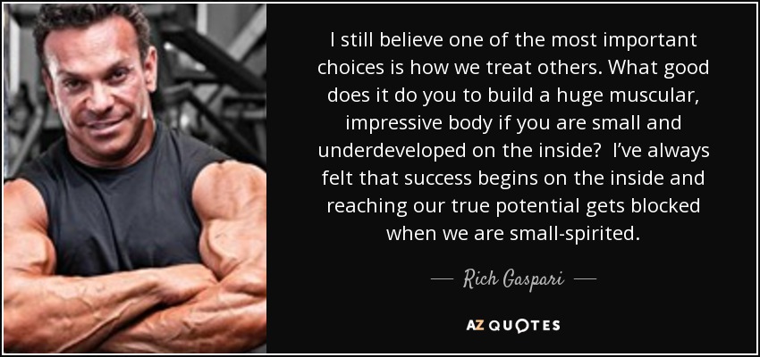 I still believe one of the most important choices is how we treat others. What good does it do you to build a huge muscular, impressive body if you are small and underdeveloped on the inside? I’ve always felt that success begins on the inside and reaching our true potential gets blocked when we are small-spirited. - Rich Gaspari