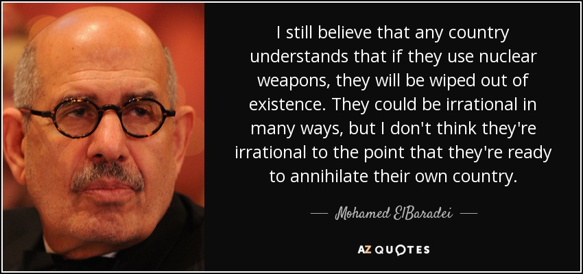 I still believe that any country understands that if they use nuclear weapons, they will be wiped out of existence. They could be irrational in many ways, but I don't think they're irrational to the point that they're ready to annihilate their own country. - Mohamed ElBaradei