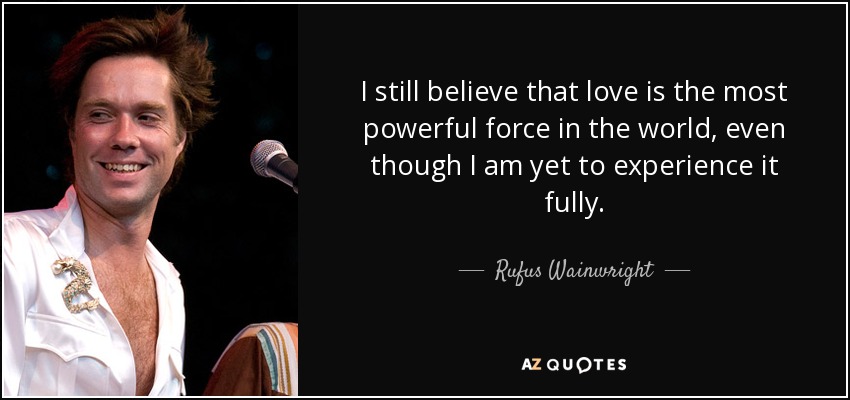 I still believe that love is the most powerful force in the world, even though I am yet to experience it fully. - Rufus Wainwright