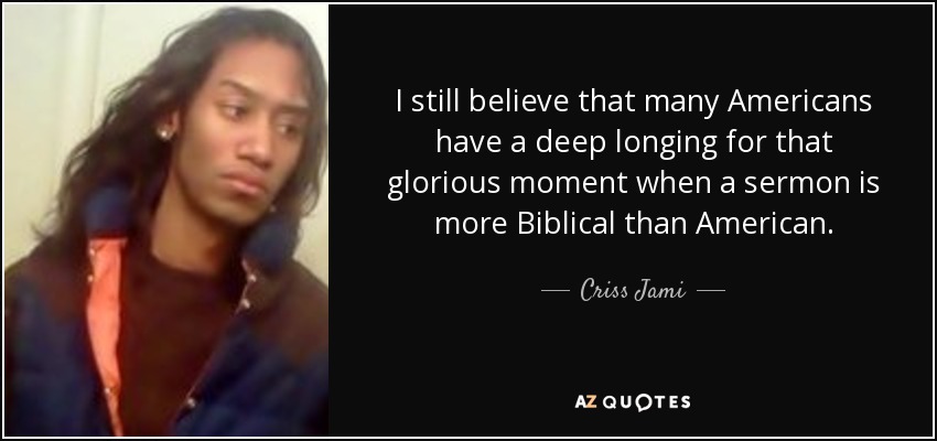 I still believe that many Americans have a deep longing for that glorious moment when a sermon is more Biblical than American. - Criss Jami