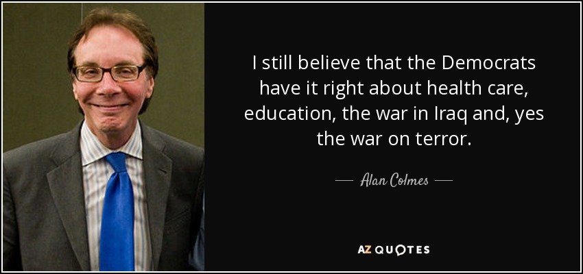 I still believe that the Democrats have it right about health care, education, the war in Iraq and, yes the war on terror. - Alan Colmes