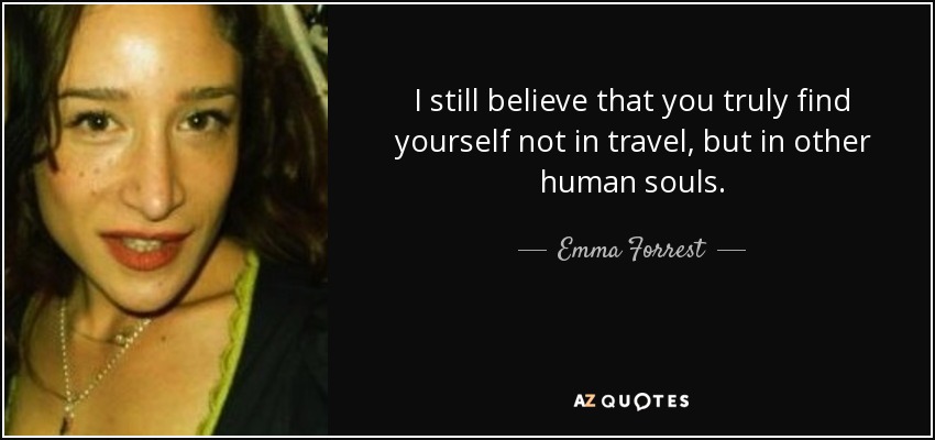 I still believe that you truly find yourself not in travel, but in other human souls. - Emma Forrest