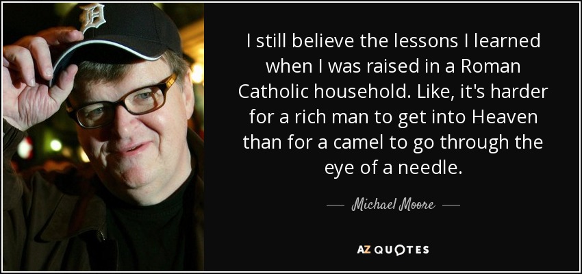 I still believe the lessons I learned when I was raised in a Roman Catholic household. Like, it's harder for a rich man to get into Heaven than for a camel to go through the eye of a needle. - Michael Moore