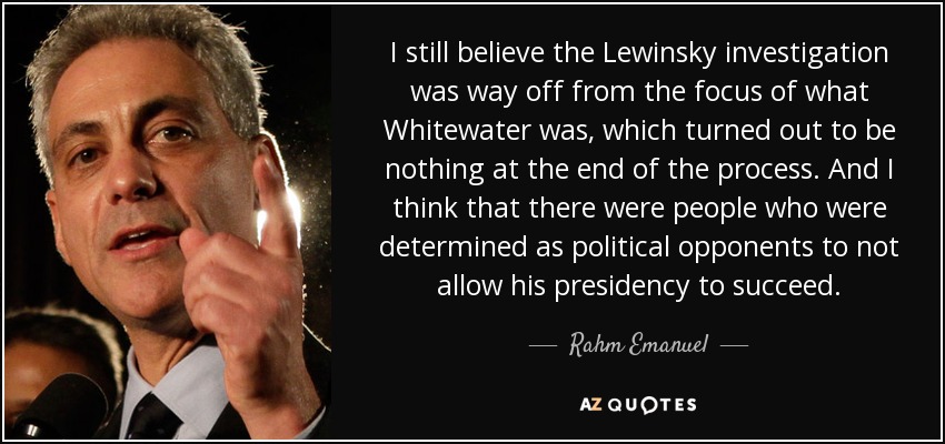 I still believe the Lewinsky investigation was way off from the focus of what Whitewater was, which turned out to be nothing at the end of the process. And I think that there were people who were determined as political opponents to not allow his presidency to succeed. - Rahm Emanuel