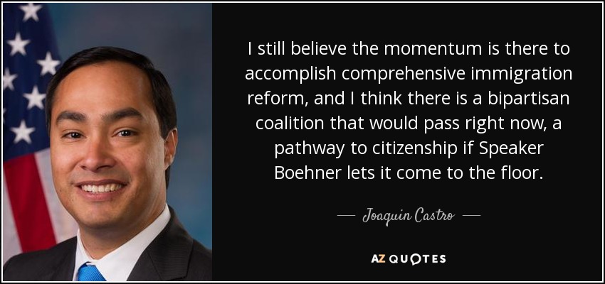 I still believe the momentum is there to accomplish comprehensive immigration reform, and I think there is a bipartisan coalition that would pass right now, a pathway to citizenship if Speaker Boehner lets it come to the floor. - Joaquin Castro