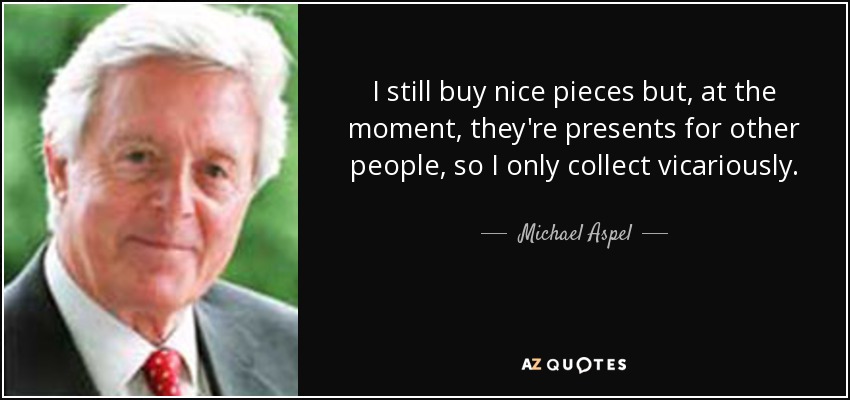 I still buy nice pieces but, at the moment, they're presents for other people, so I only collect vicariously. - Michael Aspel