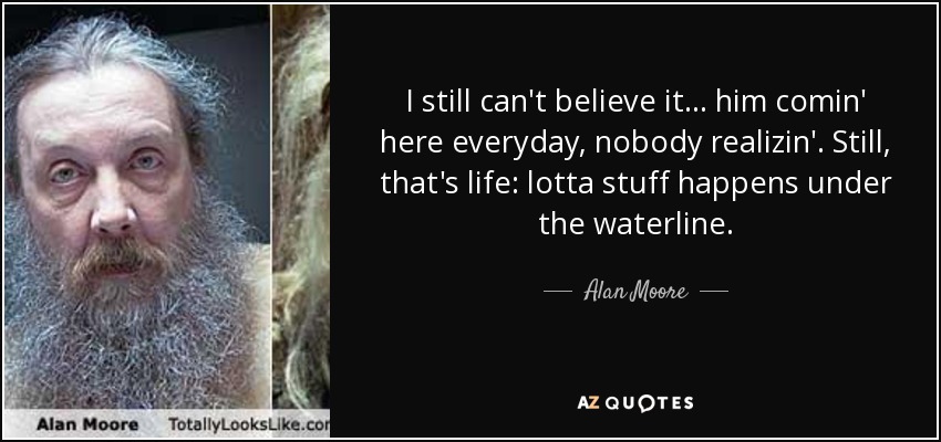 I still can't believe it . . . him comin' here everyday, nobody realizin'. Still, that's life: lotta stuff happens under the waterline. - Alan Moore