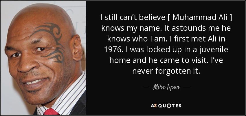 I still can’t believe [ Muhammad Ali ] knows my name. It astounds me he knows who I am. I first met Ali in 1976. I was locked up in a juvenile home and he came to visit. I’ve never forgotten it. - Mike Tyson